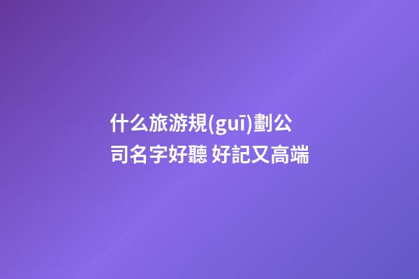 什么旅游規(guī)劃公司名字好聽 好記又高端-第1張-公司起名-玄機(jī)派